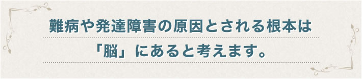 難病や発達障害の原因とされる根本は「脳」にあると考えます。